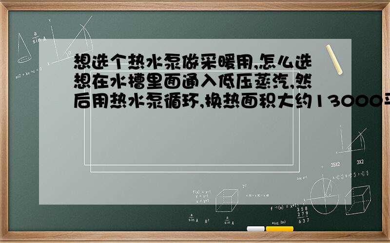 想选个热水泵做采暖用,怎么选想在水槽里面通入低压蒸汽,然后用热水泵循环,换热面积大约13000平方米,最高官网距离地面约20米,热水泵型号该选多少呢