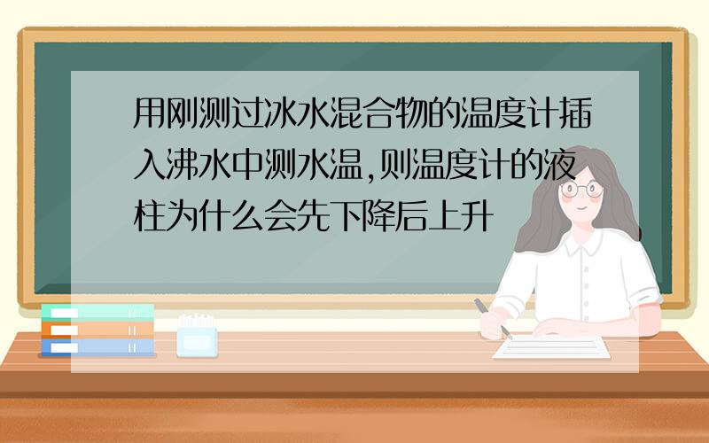 用刚测过冰水混合物的温度计插入沸水中测水温,则温度计的液柱为什么会先下降后上升