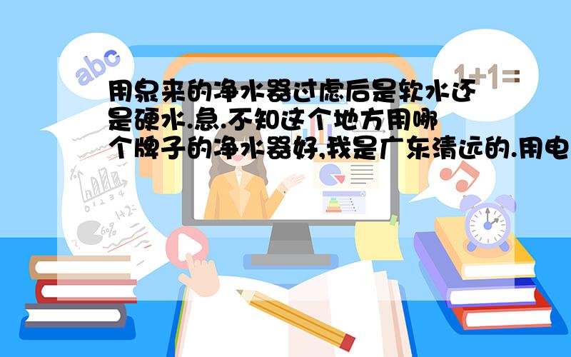 用泉来的净水器过虑后是软水还是硬水.急.不知这个地方用哪个牌子的净水器好,我是广东清远的.用电的好还是没用电的好呢