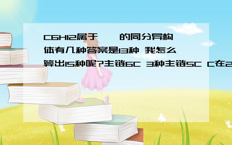 C6H12属于烯烃的同分异构体有几种答案是13种 我怎么算出15种呢?主链6C 3种主链5C C在2号位 4种主链5C C在3号位 3种主链4C C均在2号 3种主链4C C在2号和3号 2种哪错了呢?