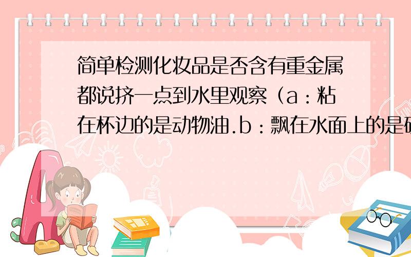 简单检测化妆品是否含有重金属都说挤一点到水里观察（a：粘在杯边的是动物油.b：飘在水面上的是矿物油.c：沉在水底的是重金属,铅,汞等.）但是这个跟挤的形状有关的吧,我试过 有的是浮