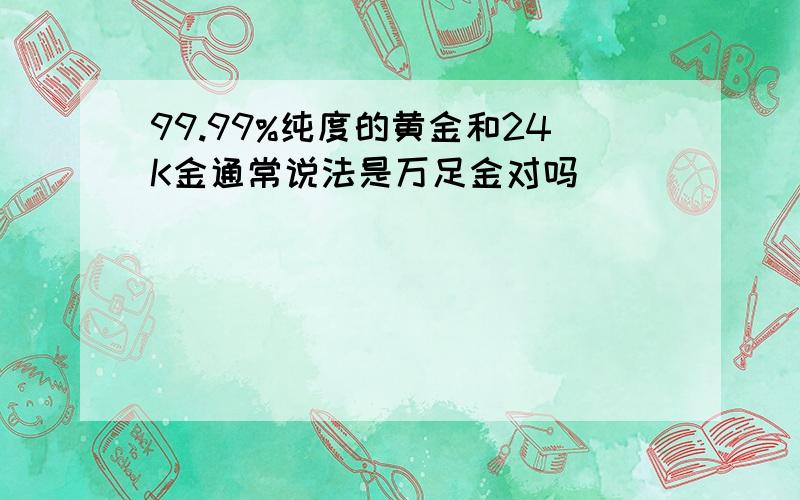 99.99%纯度的黄金和24K金通常说法是万足金对吗