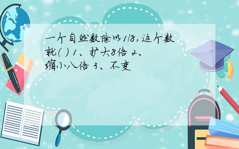 一个自然数除以1/8,这个数就（ ） 1、扩大8倍 2、缩小八倍 3、不变