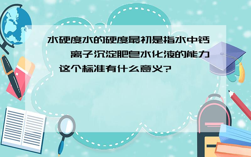 水硬度水的硬度最初是指水中钙、镁离子沉淀肥皂水化液的能力,这个标准有什么意义?