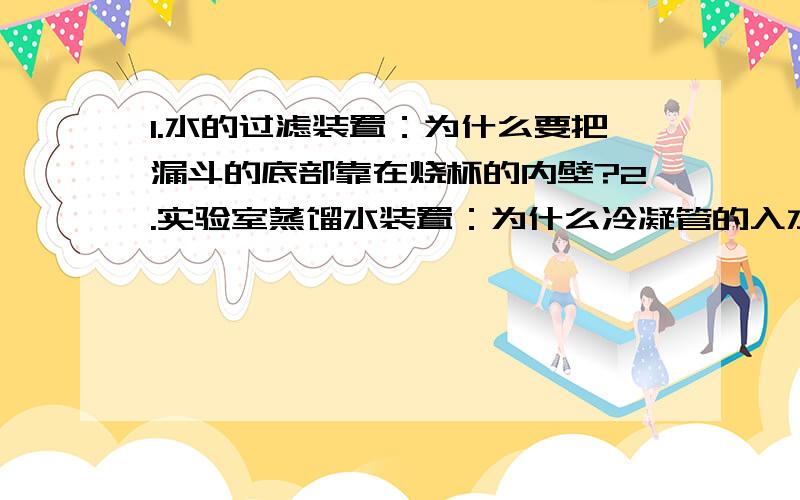 1.水的过滤装置：为什么要把漏斗的底部靠在烧杯的内壁?2.实验室蒸馏水装置：为什么冷凝管的入水口是在下方呢?（即右边的那个入水口）3.活性炭净水装置的入水口为什么也在下面,而不是