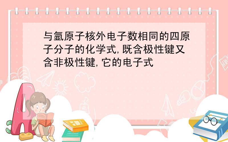 与氩原子核外电子数相同的四原子分子的化学式,既含极性键又含非极性键,它的电子式