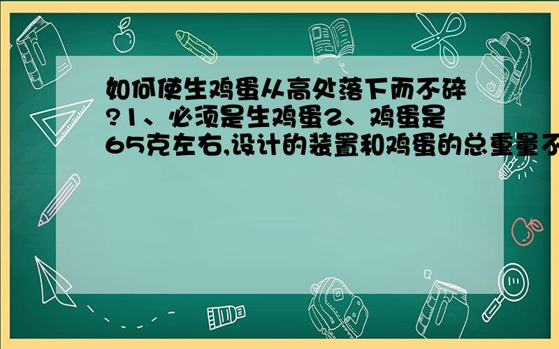 如何使生鸡蛋从高处落下而不碎?1、必须是生鸡蛋2、鸡蛋是65克左右,设计的装置和鸡蛋的总重量不超过105克3、鸡蛋是从四楼上落下