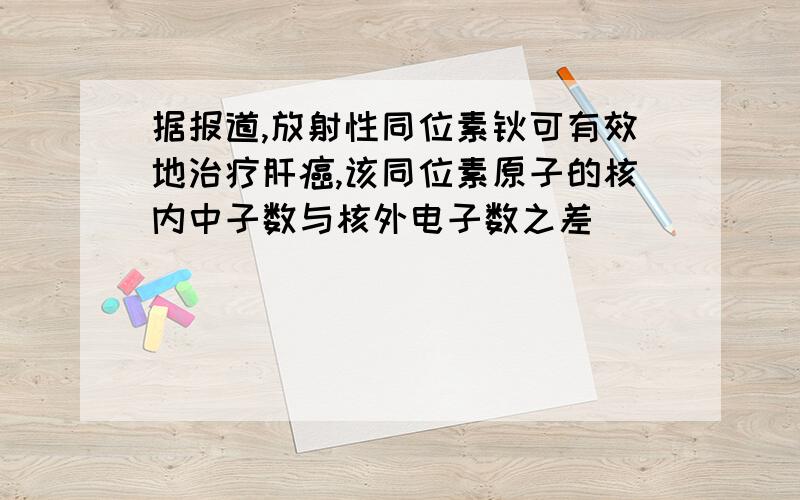 据报道,放射性同位素钬可有效地治疗肝癌,该同位素原子的核内中子数与核外电子数之差