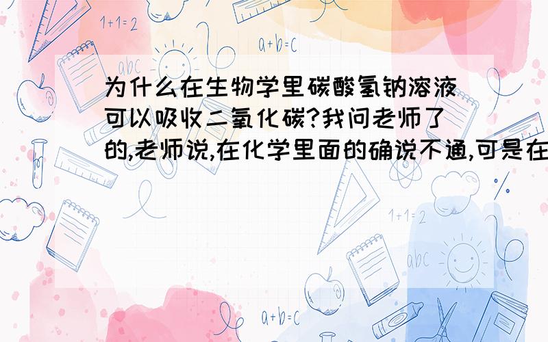 为什么在生物学里碳酸氢钠溶液可以吸收二氧化碳?我问老师了的,老师说,在化学里面的确说不通,可是在生物学里,炭酸氢钠是做为CO2稳定剂使用的,也就是说,CO2少了,它可以分解补充,CO2多了它