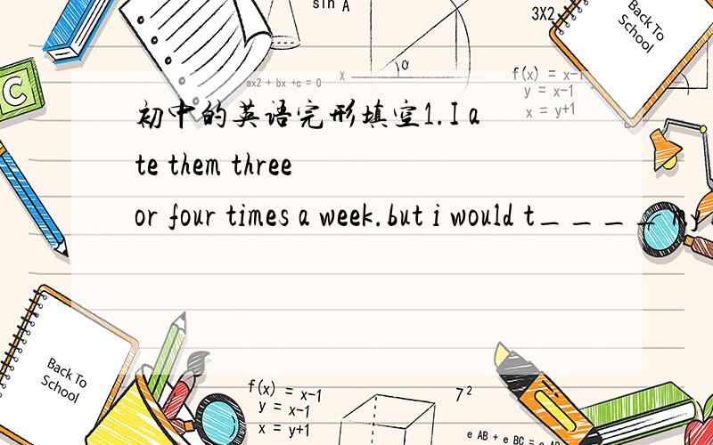 初中的英语完形填空1.I ate them three or four times a week.but i would t____ my best to do it --ahd i did2.so i b___-to walk eveywhere.i walked in the morning befor work and after work in the after.now i never go to bed till i