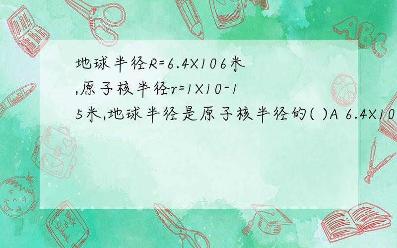 地球半径R=6.4X106米,原子核半径r=1X10-15米,地球半径是原子核半径的( )A 6.4X10-9 倍 B 6.4X10-12倍 C 6.4 X1021倍 D 6.4X1022倍