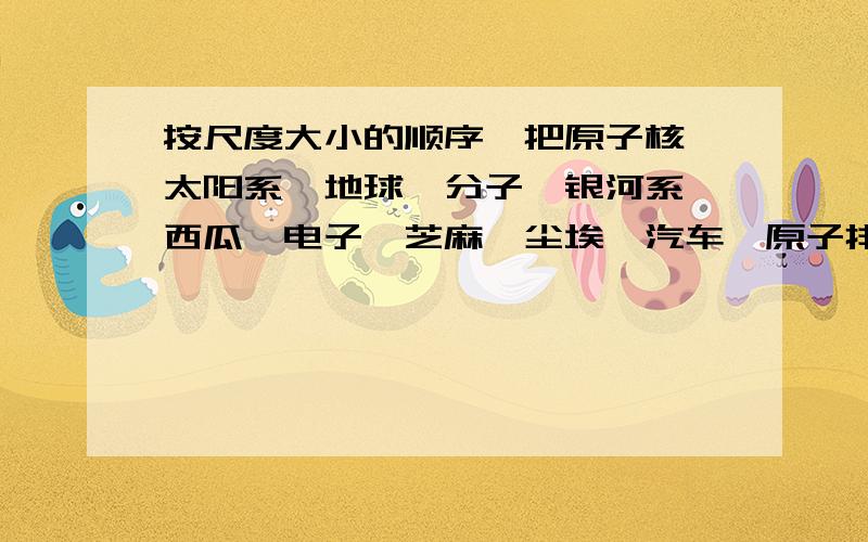 按尺度大小的顺序,把原子核、太阳系、地球、分子、银河系、西瓜、电子、芝麻、尘埃、汽车、原子排列起来