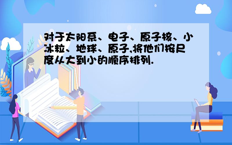 对于太阳系、电子、原子核、小冰粒、地球、原子,将他们按尺度从大到小的顺序排列.