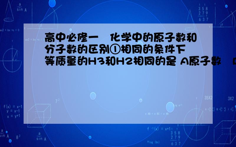 高中必修一　化学中的原子数和分子数的区别①相同的条件下　等质量的H3和H2相同的是 A原子数　B分子数　C体积　D物质的量　　　　②相同物质的量的H2和H3　下列可能相等的是 ( ) 　　A原