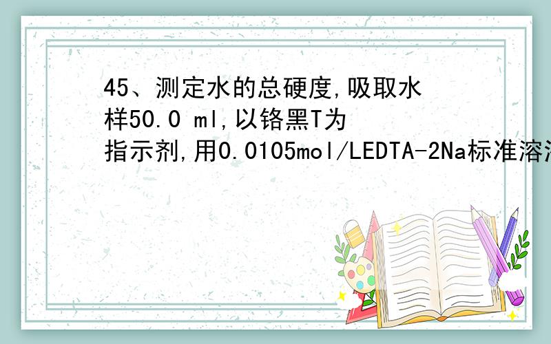 45、测定水的总硬度,吸取水样50.0 ml,以铬黑T为指示剂,用0.0105mol/LEDTA-2Na标准溶液滴定,耗去4.05 ml