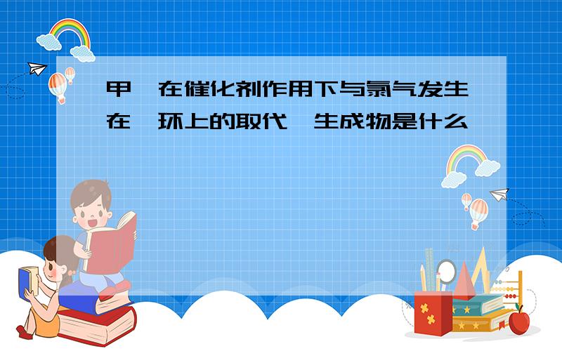 甲苯在催化剂作用下与氯气发生在苯环上的取代,生成物是什么