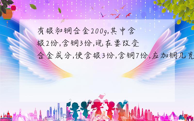 有银和铜合金200g,其中含银2份,含铜3份,现在要改变合金成分,使含银3份,含铜7份,应加铜几克