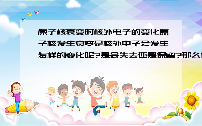 原子核衰变时核外电子的变化原子核发生衰变是核外电子会发生怎样的变化呢?是会失去还是保留?那么保留不就变成了离子吗?专家帮下忙啊!