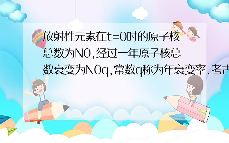 放射性元素在t=0时的原子核总数为N0,经过一年原子核总数衰变为N0q,常数q称为年衰变率.考古学中常利用死亡死亡的生物体中碳14元素稳定持续衰变现象测定遗址的年代。已知碳14的半衰期为573