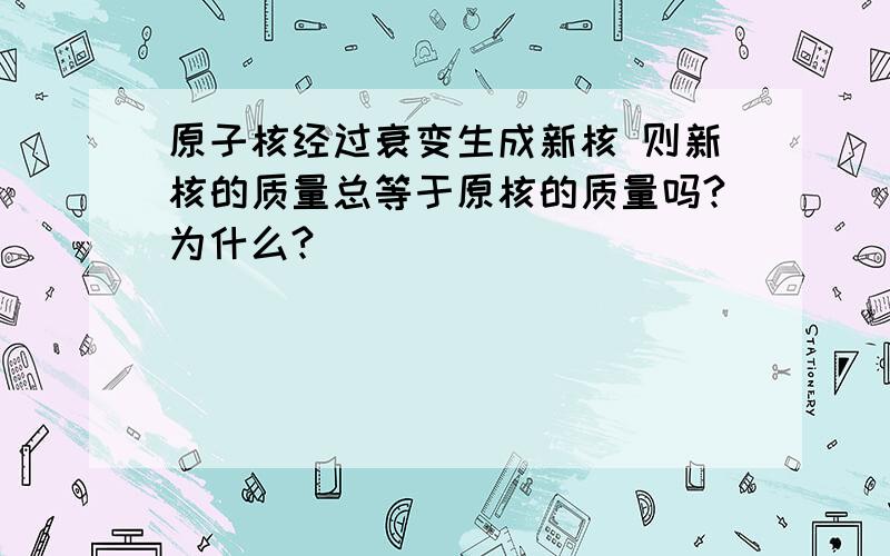 原子核经过衰变生成新核 则新核的质量总等于原核的质量吗?为什么?