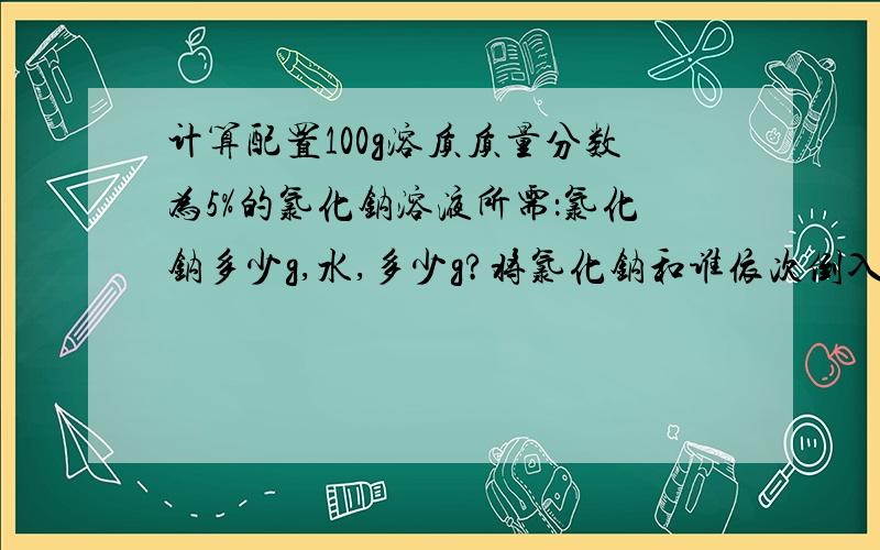 计算配置100g溶质质量分数为5%的氯化钠溶液所需：氯化钠多少g,水,多少g?将氯化钠和谁依次倒入烧杯中,用玻璃杯搅拌,其目的是