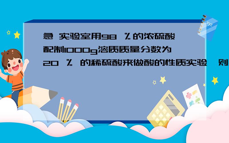 急 实验室用98 ％的浓硫酸配制1000g溶质质量分数为20 ％ 的稀硫酸来做酸的性质实验,则需要98 ％ 的浓硫酸和水各多少mL?（98 ％ 的浓硫酸的密度为1.84g/ cm3 ,水的密度为1g/ cm3 ）