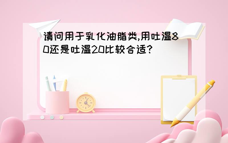 请问用于乳化油脂类,用吐温80还是吐温20比较合适?