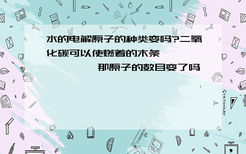 水的电解原子的种类变吗?二氧化碳可以使燃着的木条———————— 那原子的数目变了吗