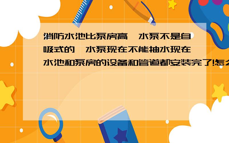 消防水池比泵房高,水泵不是自吸式的,水泵现在不能抽水现在水池和泵房的设备和管道都安装完了!怎么样解决!