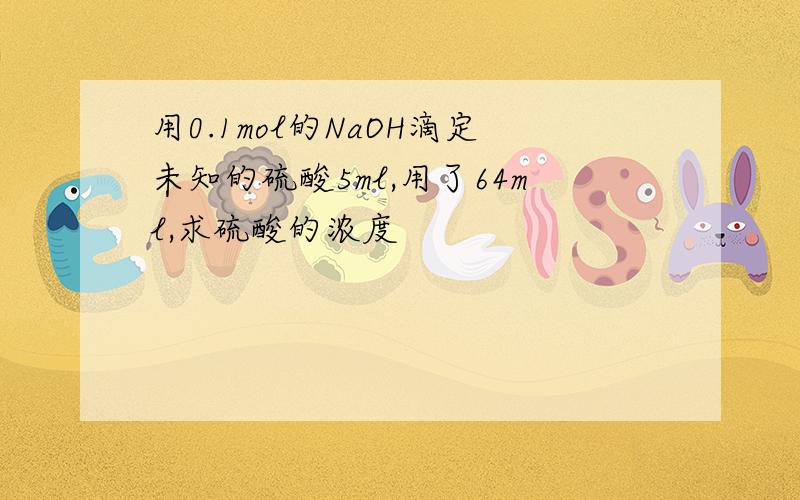 用0.1mol的NaOH滴定未知的硫酸5ml,用了64ml,求硫酸的浓度