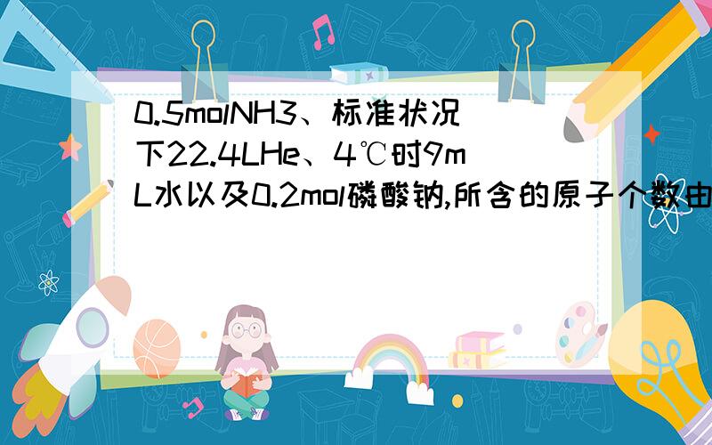 0.5molNH3、标准状况下22.4LHe、4℃时9mL水以及0.2mol磷酸钠,所含的原子个数由大到小的排列顺序.