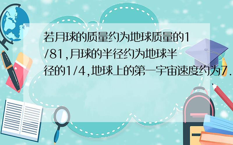 若月球的质量约为地球质量的1/81,月球的半径约为地球半径的1/4,地球上的第一宇宙速度约为7.9km/S,重力加速度为g=10m/s2,求月球上的第一宇宙速度和月球表面的重力加速度,