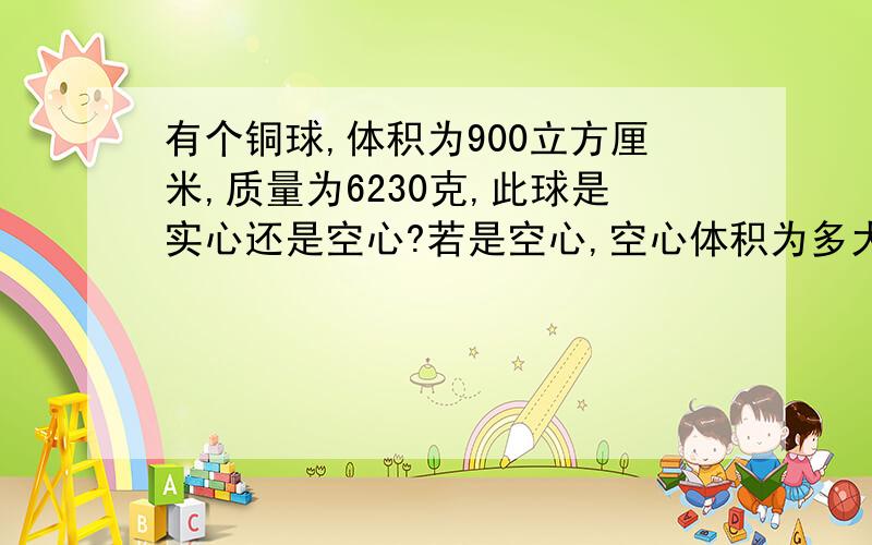 有个铜球,体积为900立方厘米,质量为6230克,此球是实心还是空心?若是空心,空心体积为多大方法具体点