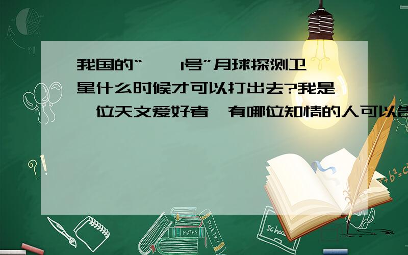 我国的“嫦娥1号”月球探测卫星什么时候才可以打出去?我是一位天文爱好者,有哪位知情的人可以告诉我一个比较确切的时间吗?我真想去到西昌那亲眼看到“嫦娥1号”飞上天空,只可惜条件