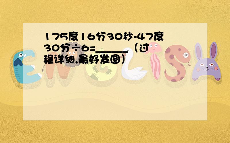 175度16分30秒-47度30分÷6=______（过程详细,最好发图）