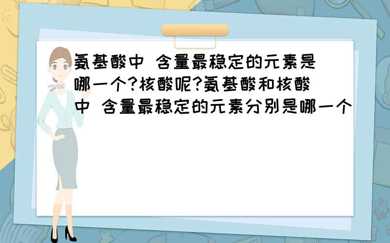 氨基酸中 含量最稳定的元素是哪一个?核酸呢?氨基酸和核酸中 含量最稳定的元素分别是哪一个