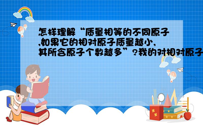 怎样理解“质量相等的不同原子,如果它的相对原子质量越小,其所含原子个数越多”?我的对相对原子质量的基本概念已会,不用再说举个例子也行