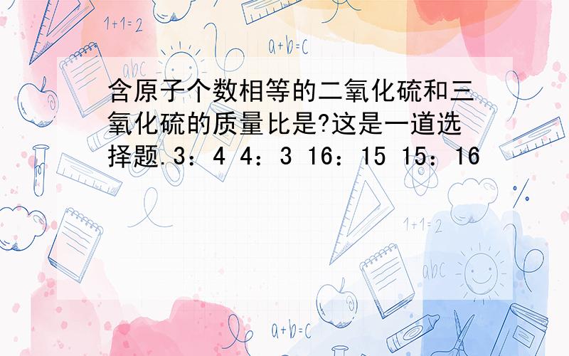 含原子个数相等的二氧化硫和三氧化硫的质量比是?这是一道选择题.3：4 4：3 16：15 15：16