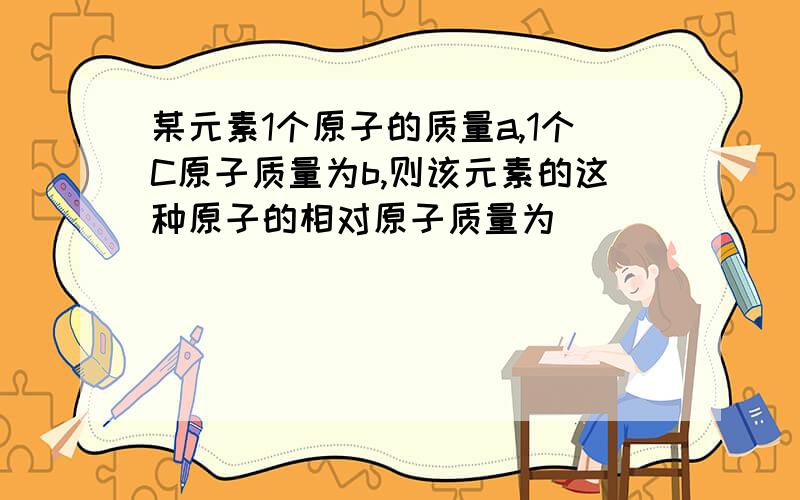 某元素1个原子的质量a,1个C原子质量为b,则该元素的这种原子的相对原子质量为