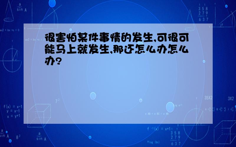 很害怕某件事情的发生,可很可能马上就发生,那还怎么办怎么办?