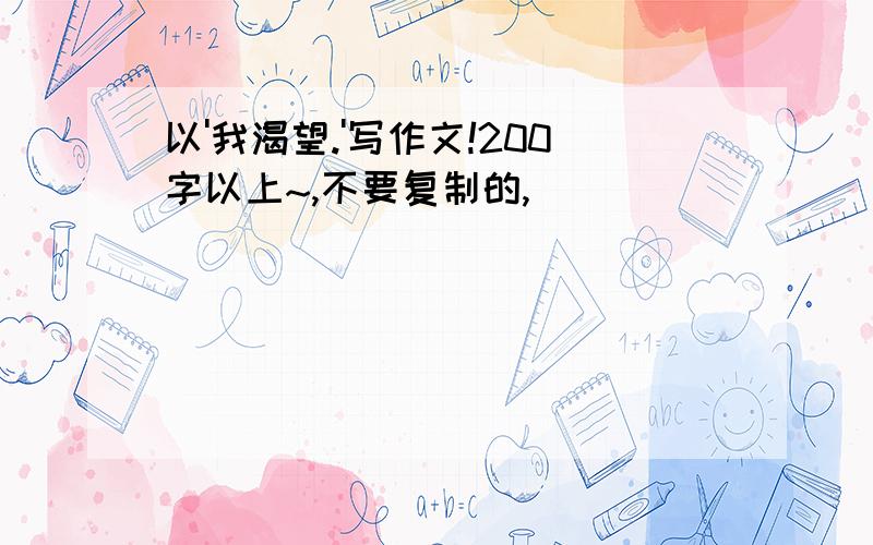 以'我渴望.'写作文!200字以上~,不要复制的,