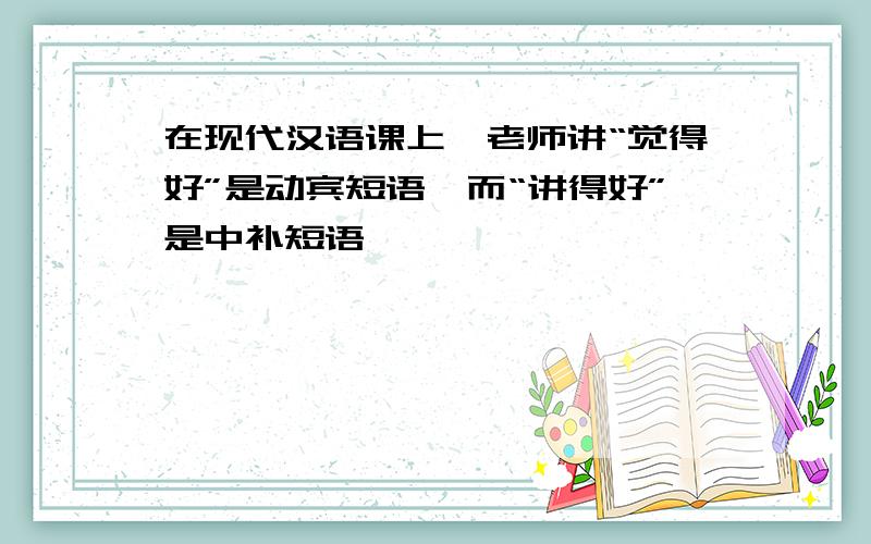 在现代汉语课上,老师讲“觉得好”是动宾短语,而“讲得好”是中补短语,