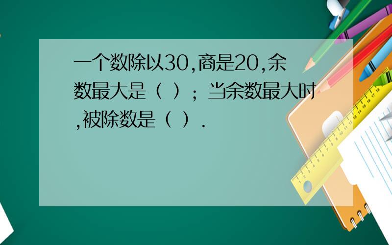 一个数除以30,商是20,余数最大是（ ）；当余数最大时,被除数是（ ）.