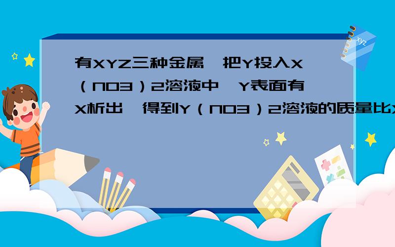 有XYZ三种金属,把Y投入X（NO3）2溶液中,Y表面有X析出,得到Y（NO3）2溶液的质量比X（NO3）2溶液的质量大 ,把x投入z(No3)溶液中,z析出后溶液质量减小,下列判断错误的是：