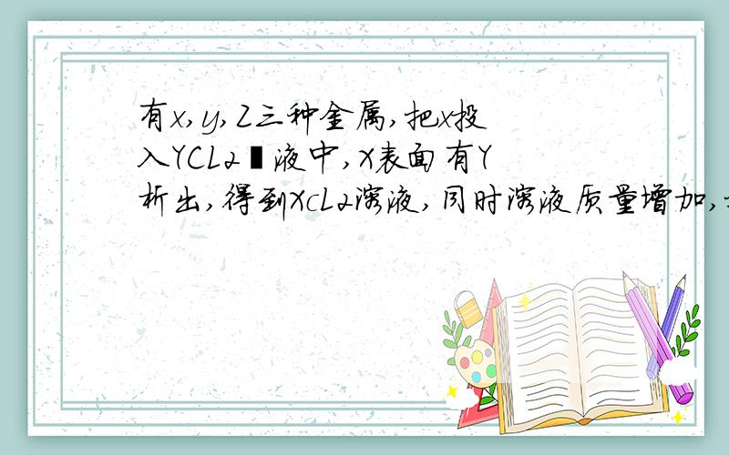 有x,y,Z三种金属,把x投入YCL2镕液中,X表面有Y析出,得到XcL2溶液,同时溶液质量增加,把y投入Z(NO3)2中,Y表面有Z析出,得到Y(NO3)2溶液,同时,溶液质量减小,判断正确的是哪一个?A：金属活动顺序X＜Y＜Z.