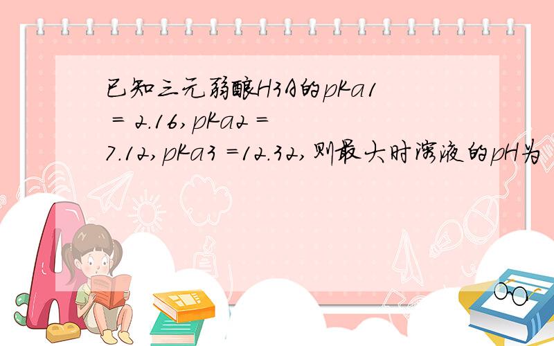 已知三元弱酸H3A的pKa1 = 2.16,pKa2 =7.12,pKa3 =12.32,则最大时溶液的pH为