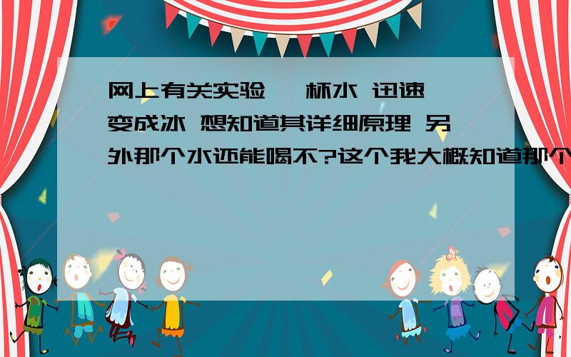 网上有关实验 一杯水 迅速 变成冰 想知道其详细原理 另外那个水还能喝不?这个我大概知道那个水是零度,具体的就不知道了