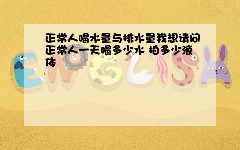 正常人喝水量与排水量我想请问正常人一天喝多少水 拍多少液体