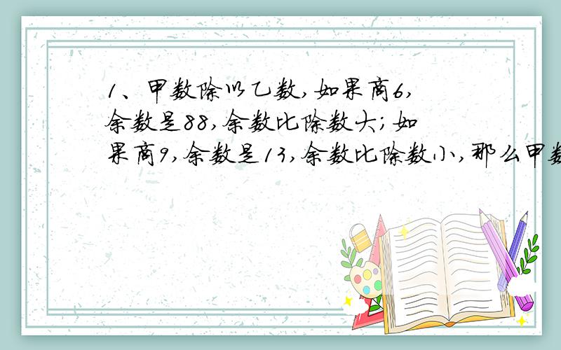 1、甲数除以乙数,如果商6,余数是88,余数比除数大;如果商9,余数是13,余数比除数小,那么甲数是( ),甲数是( ).2、一个小数的小数点向右移动一位,所得的数比原数大23.13,原数是（ ）.3、三个数的