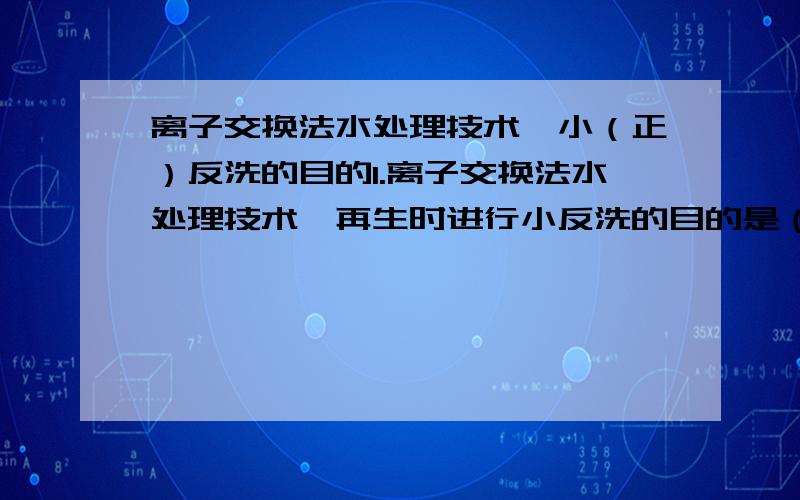 离子交换法水处理技术,小（正）反洗的目的1.离子交换法水处理技术,再生时进行小反洗的目的是（ ）多项选择A.清除残余的再生剂和再生物B.清除压脂层的杂质C.翻腾树脂清晰各种杂质D.再生